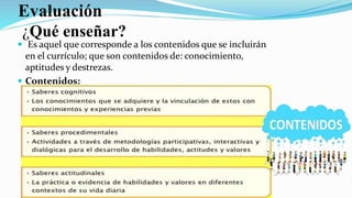 Evaluación
¿Qué enseñar?
 Es aquel que corresponde a los contenidos que se incluirán
en el currículo; que son contenidos de: conocimiento,
aptitudes y destrezas.
 Contenidos:
 