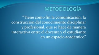 “Tiene como fin la comunicación, la
construcción del conocimiento disciplinar
y profesional, que se hace de manera
interactiva entre el docente y el estudiante
en un espacio académico”
 