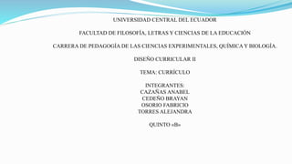 UNIVERSIDAD CENTRAL DEL ECUADOR
FACULTAD DE FILOSOFÍA, LETRAS Y CIENCIAS DE LA EDUCACIÓN
CARRERA DE PEDAGOGÍA DE LAS CIENCIAS EXPERIMENTALES, QUÍMICA Y BIOLOGÍA.
DISEÑO CURRICULAR II
TEMA: CURRÍCULO
INTEGRANTES:
CAZAÑAS ANABEL
CEDEÑO BRAYAN
OSORIO FABRICIO
TORRES ALEJANDRA
QUINTO «B»
 
