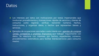 Datos
 Los intereses por datos son motivaciones por tareas impersonales que
involucran procedimientos y transacciones rápidas de servicios y bienes de
consumo como registrar, verificar, transmitir números, hechos,
instrucciones, y organizar datos, o hechos que representan bienes y
servicios.
 Ejemplos de ocupaciones asociadas a este interés son: agentes de compras
ventas, contadores o analistas financieros que trabajan mayormente con
datos. Se relaciona con intereses por hechos, expedientes, números,
procedimientos sistemáticos para facilitar bienes/servicios para consumo
masivo.
 