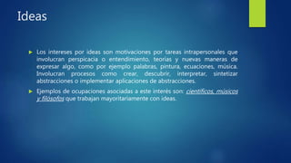 Ideas
 Los intereses por ideas son motivaciones por tareas intrapersonales que
involucran perspicacia o entendimiento, teorías y nuevas maneras de
expresar algo, como por ejemplo palabras, pintura, ecuaciones, música.
Involucran procesos como crear, descubrir, interpretar, sintetizar
abstracciones o implementar aplicaciones de abstracciones.
 Ejemplos de ocupaciones asociadas a este interés son: científicos, músicos
y filósofos que trabajan mayoritariamente con ideas.
 