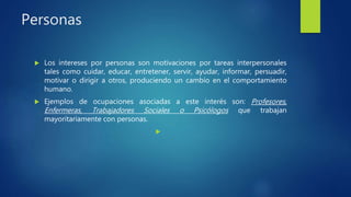Personas
 Los intereses por personas son motivaciones por tareas interpersonales
tales como cuidar, educar, entretener, servir, ayudar, informar, persuadir,
motivar o dirigir a otros, produciendo un cambio en el comportamiento
humano.
 Ejemplos de ocupaciones asociadas a este interés son: Profesores,
Enfermeras, Trabajadores Sociales o Psicólogos que trabajan
mayoritariamente con personas.

 