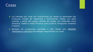 Cosas
 Los intereses por cosas son motivaciones por tareas no personales que
involucran manejo de maquinaria y herramientas, trabajo con seres
vivientes y partes del cuerpo, además del trabajo con materiales como
alimentos, madera o metal. Procesos como producir, transportar, mantener
y reparar.
 Ejemplos de ocupaciones asociadas a este interés son: Albañiles,
veterinarios o artesanos que trabajan mayormente con cosas.
 