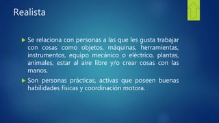 Realista
 Se relaciona con personas a las que les gusta trabajar
con cosas como objetos, máquinas, herramientas,
instrumentos, equipo mecánico o eléctrico, plantas,
animales, estar al aire libre y/o crear cosas con las
manos.
 Son personas prácticas, activas que poseen buenas
habilidades físicas y coordinación motora.
 