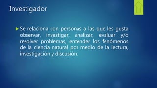 Investigador
 Se relaciona con personas a las que les gusta
observar, investigar, analizar, evaluar y/o
resolver problemas, entender los fenómenos
de la ciencia natural por medio de la lectura,
investigación y discusión.
 
