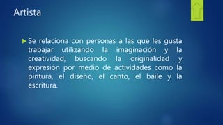 Artista
 Se relaciona con personas a las que les gusta
trabajar utilizando la imaginación y la
creatividad, buscando la originalidad y
expresión por medio de actividades como la
pintura, el diseño, el canto, el baile y la
escritura.
 