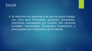 Social
 Se relaciona con personas a las que les gusta trabajar
con otros para informarlos, ayudarlos, entrenarlos,
orientarlos, aconsejarlos y/o curarlos. Son personas
sociables, responsables, humanistas cooperativos y
preocupados por el bienestar de los demás.
 