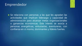 Emprendedor
 Se relaciona con personas a las que les agradan las
actividades que implican liderazgo y capacidad de
administración para alcanzar metas organizacionales
o ganancias económicas. Este interés se asocia a
personas energéticas, entusiastas, aventureras, con
confianza en sí mismo, dominantes y líderes fuertes.
 