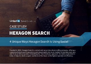 CASE STUDY
4 Unique Ways Hexagon Search Is Using Social
Founded in 2004, Hexagon Search is a smart and savvy data-driven staffing company, offering a
customised talent search experience and deep insights into local markets for budding start-ups
and Fortune 500 companies. Embedding the "non-mediocre approach” for talent acquisition in
India, it helps its clients acquire workforce of the future at the highest operational efficiency.
 
