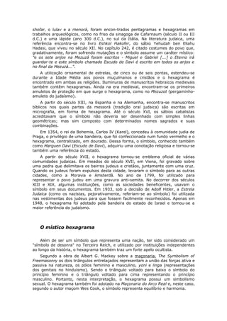 shofar, o lulav e a menorá, foram encon-trados pentagramas e hexagramas em
trabalhos arqueológicos, como no friso da sinagoga de Cafarnaum (século II ou III
d.C.) e uma lápide (ano 300 d.C.), no sul da Itália. Na literatura judaica, uma
referência encontra-se no livro Eshkol Hakofer, do sábio Yehudah ben Eliahu
Hadasi, que viveu no século XII. No capítulo 242, é citado costumes do povo que,
gradativamente, foram sofrendo mutações e o símbolo assume um caráter místico:
"e os sete anjos na Mezuzá foram escritos - Miguel e Gabriel [...] o Eterno irá
guardar-te e este símbolo chamado Escudo de Davi é escrito em todos os anjos e
no final da Mezuzá...".
    A utilização ornamental de estrelas, de cinco ou de seis pontas, estendeu-se
durante a Idade Média aos povos muçulmanos e cristãos e o hexagrama é
encontrado em ambas as religiões. Iluminuras de manuscritos hebraicos medievais
também contêm hexagramas. Ainda na era medieval, encontram-se os primeiros
amuletos de proteção em que surge o hexagrama, como no Mezuzot (pergaminho-
amuleto do judaísmo).
     A partir do século XIII, na Espanha e na Alemanha, encontra-se manuscritos
bíblicos nos quais partes da messorá (tradição oral judaica) são escritas em
micrografia, em forma de hexagrama. Até o século XVI, os sábios cabalistas
acreditavam que o símbolo não deveria ser desenhado com simples linhas
geométricas; mas sim composto com determinados nomes sagrados e suas
combinações.
    Em 1354, o rei da Bohemia, Carlos IV (Karel), concedeu à comunidade judia de
Praga, o privilégio de uma bandeira, que foi confeccionada num fundo vermelho e o
hexagrama, centralizado, em dourado. Dessa forma, o símbolo, conhecido também
como Marguen Davi (Escudo de Davi), adquiriu uma conotação religiosa e tornou-se
também uma referência do estado.
    A partir do século XVII, o hexagrama tornou-se emblema oficial de várias
comunidades judaicas. Em meados do século XVII, em Viena, foi gravado sobre
uma pedra que delimitava os bairros judeus e cristãos, juntamente com uma cruz.
Quando os judeus foram expulsos desta cidade, levaram o símbolo para as outras
cidades, como a Moravia e Amsterdã. No ano de 1799, foi utilizado para
representar o povo judeu em uma gravura anti-semita. No decorrer dos séculos
XIII e XIX, algumas instituições, como as sociedades beneficentes, usavam o
símbolo em seus documentos. Em 1933, sob a decisão de Adolf Hitler, a Estrela
Judaica (como os nazistas, pejorativamente, referiam-se ao símbolo) foi utilizada
nas vestimentas dos judeus para que fossem facilmente reconhecidos. Apenas em
1948, o hexagrama foi adotado pela bandeira do estado de Israel e tornou-se a
maior referência do judaísmo.




   O místico hexagrama

    Além de ser um símbolo que representa uma nação, ter sido considerado um
"símbolo de desonra" no Terceiro Reich, e utilizado por instituições independentes
ao longo da história, o hexagrama também traz um forte apelo ocultista.
    Segundo a obra de Albert G. Mackey sobre a maçonaria, The Symbolism of
Freemasonry os dois triângulos entrelaçados representam a união das forças ativa e
passiva na natureza, os pólos feminino e masculino, yoni e linga (representações
dos genitais no hinduísmo). Sendo o triângulo voltado para baixo o símbolo do
princípio feminino e o triângulo voltado para cima representando o princípio
masculino. Portanto, nesta interpretação, o hexagrama possui um simbolismo
sexual. O hexagrama também foi adotado na Maçonaria do Arco Real e, neste caso,
segundo o autor maçom Wes Cook, o símbolo representa equilíbrio e harmonia.
 