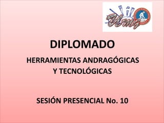 DIPLOMADO
HERRAMIENTAS ANDRAGÓGICAS
Y TECNOLÓGICAS
SESIÓN PRESENCIAL No. 10
 