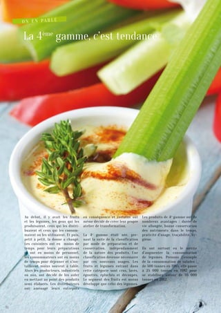 La 4ème
gamme, c’est tendance
Au début, il y avait les fruits
et les légumes, les gens qui les
produisaient, ceux qui les distri-
buaient et ceux qui les consom-
maient ou les utilisaient. Et puis,
petit à petit, la donne a changé.
Les cuisiniers ont eu moins de
temps pour leurs préparations
et ont eu moins de personnel,
les consommateurs ont eu moins
de temps pour déjeuner et s’ins-
tallaient moins souvent à table.
Alors les producteurs, industriels
ou non, ont décidé de les aider
en mettant au point des produits
semi élaborés. Les distributeurs
ont aménagé leurs entrepôts
en conséquence et certains ont
même décidé de créer leur propre
atelier de transformation.
La 4e
gamme était née, pre-
nant la suite de la classification
par mode de préparation et de
conservation, indépendamment
de la nature des produits. Une
classification devenue nécessaire
par ces nouveaux usages. Les
fruits et légumes entrant dans
cette catégorie sont crus, lavés,
égouttés, épluchés et découpés.
Le segment des fruits est moins
développé que celui des légumes.
Les produits de 4e
gamme ont de
nombreux avantages : durée de
vie allongée, bonne conservation
des nutriments dans le temps,
praticité d’usage, traçabilité, hy-
giène.
Ils ont surtout eu le mérite
d’augmenter la consommation
de légumes. Prenons l’exemple
de la consommation de salades :
de 500 tonnes en 1985, elle passe
à 25 000 tonnes en 1987 pour
se stabiliser autour de 35 000
tonnes en 2012.
O n e n pa r l e
10
 