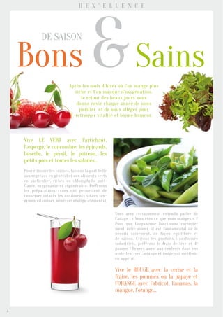 Bons &Sains
de saison
Après les mois d’hiver où l’on mange plus
riche et l’on manque d’oxygénation,
le retour des beaux jours nous
donne envie chaque année de nous
purifier et de nous alléger pour
retrouver vitalité et bonne humeur.
H e x ’ e l l e n c e
Vive LE VERT avec l’artichaut,
l’asperge, le concombre, les épinards,
l’oseille, le persil, le poireau, les
petits pois et toutes les salades...
Pour éliminer les toxines, faisons la part belle
aux végétaux en général et aux aliments verts
en particulier, riches en chlorophylle puri-
fiante, oxygénante et régénérante. Préférons
les préparations crues qui permettent de
conserver intacts les nutriments vitaux (en-
zymes,vitamines,minérauxetoligo-éléments).
Vous avez certainement entendu parler de
l’adage : « Vous êtes ce que vous mangez » ?
Pour que l’organisme fonctionne correcte-
ment voire mieux, il est fondamental de le
nourrir sainement, de façon équilibrée et
de saison. Évitons les produits transformés
industriels, préférons le frais de 1ère et 4e
gamme ! Pensez aussi aux couleurs dans vos
assiettes : vert, orange et rouge qui mettront
en appétit.
Vive le ROUGE avec la cerise et la
fraise, les pommes ou la papaye et
l’ORANGE avec l’abricot, l’ananas, la
mangue, l’orange…
4
 