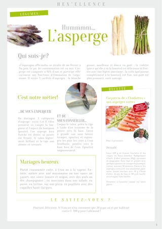 ...de vous expliquer
On distingue 3 catégories
d’asperge : extra, I et II. Elles
prennent en compte la lon-
gueur et l’aspect du bourgeon
(pointe). Une asperge bien
fraîche est droite, sa pointe
est fermée, le talon légère-
ment brillant et la tige non
abîmée et cassante.
et de
vous conseiller...
Coupez le talon, pelez la tige
à l’aide d’un économe de la
pointe vers la base. Lavez
à grande eau sans laisser
tremper, égouttez et regrou-
pez-les pour les cuire à l’eau
bouillante, pointes vers le
haut hors de l’eau. Égouttez
soigneusement.
«L’asparagus officinalis» se récolte de mi-février à
fin juin. Le pic de consommation est en mai. L’as-
perge est composée à 92% d’eau et participe effi-
cacement aux fonctions d’élimination de l’orga-
nisme. Il existe 3 variétés d’asperges : la blanche
grosse, moelleuse et douce en goût ; la violette
(parce qu’elle a vu la lumière) est délicieuse et frui-
tée avec une légère amertume ; la verte (qui pousse
complètement à la lumière), est fine, son goût est
plus prononcé, voire sauvage.
Qui suis-je?
C’est notre métier!
r e c e t t e
Carpaccio de « Charlottes »
aux asperges vertes
Pour 4 personnes
Déroulé
Laver 320 g de fraises Charlotte et les
couper en fines lamelles. Badigeonner
d’huile d’olive premium (10g), parsemer
de gingembre frais râpé et arroser avec
quelques gouttes de vinaigre balsamique.
Laisser mariner 10 minutes. Émincer les
asperges crues avec une mandoline japo-
naise, laisser mariner avec 30 g d’huile
d’olive, du jus de lime et 80 g de basilic
ou estragon frais hâchés.
Présenter à l’assiette comme sur notre
photo.
H e x ’ e l l e n c e
L é g u m e s
L’asperge
Hummmm...
Mariages heureux
Plutôt consommée cuite, à l’eau ou à la vapeur. En-
tière, nature avec une mayonnaise ou une sauce au
yaourt, une sauce tomate et origan, avec des œufs ou
des champignons ; en morceaux dans une salade, en
purée, en terrine, sur une pizza, en papillote avec des
coquilles Saint-Jacques.
Réalisation
Frédéric Jaunault
MOF et expert
culinaire Hexagro
Pourtant délicieuse, le français n’en consomme que 20 g par an et par habitant
contre 1 700 g pour l’allemand !
l e s a v i e z - v o u s ?
5
 