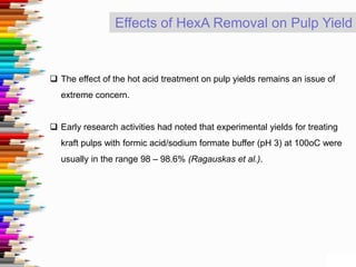 Effects of HexA Removal on Pulp Yield
 The effect of the hot acid treatment on pulp yields remains an issue of
extreme concern.
 Early research activities had noted that experimental yields for treating
kraft pulps with formic acid/sodium formate buffer (pH 3) at 100oC were
usually in the range 98 – 98.6% (Ragauskas et al.).
 