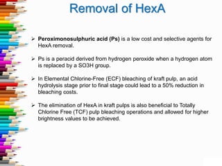 Removal of HexA
 Peroximonosulphuric acid (Ps) is a low cost and selective agents for
HexA removal.
 Ps is a peracid derived from hydrogen peroxide when a hydrogen atom
is replaced by a SO3H group.
 In Elemental Chlorine-Free (ECF) bleaching of kraft pulp, an acid
hydrolysis stage prior to final stage could lead to a 50% reduction in
bleaching costs.
 The elimination of HexA in kraft pulps is also beneficial to Totally
Chlorine Free (TCF) pulp bleaching operations and allowed for higher
brightness values to be achieved.
 