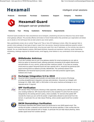 Hexamail Guard - Anti-spam Server SPAM filtering Software - Index                                    http://www.hexamail.com/hexamailguard/features.htm




                                                                                                       intelligent email solutions

            Products         Downloads           Purchase          Customers           Support            Company           Resellers




                             Hexamail Guard
                             Antispam server protection

             Features       Tour       Pricing     Customers         Performance         Requirements


           Hexamail Guard provides the most comprehensive set of antispam, antiphishing and antivirus features of any server based
           email gateway software. This provides effective elimination of email threats before they penetrate your organization and allows
           you to decide on the techniques that are best suited to your email system.

           Many spamblockers simply rely on central "finger print" files or lists of IP addresses to block. Often this approach fails to
           pervent initial outbreaks of new types of spam or spam from new sources. Hexamail employs additional powerful content
           inspection techniques that read the actual email, ensuring even spam from new IP addresses, or of an entirely new nature is
           blocked. You can enable Bayesian analysis, DNS based blocklists, keywords and expression matching, sender blacklisting,
           whitelisting, challenge-response for blocked emails, email tagging, email deletion or any combination of the techniques you
           wish!



                             BitDefender Antivirus
                             If you don't already have an anti virus gateway solution for email processing you can add an
                             Antivirus option to Hexamail Guard, allowing automatic processing of all suspect attachments
                             and elimination of virus, worms, scripts and other malicious content. If you have an existing
                             email antivirus system Hexamail Guard will inter-operate with it. Hexamail has partnered with
                             award-winning Antivirus software provider, BitDefender. The combined solution from
                             BitDefender and Hexamail Guard provide customers with total protection against spam,
                             malware and viruses

                             Exchange Integration 5.5 to 2010
                             Hexamail Guard integrates automatically and seamlessly with all versions of Exchange
                             providing straightforward integration and easy administration. Hexamail can integate with
                             Exchange 5.5, 2000, 2003, 2007 or 2010 either on the same machine as Exchange or on a
                             separate server if required.

                             SPF Verification
                             SPF (Sender Policy Framework) checking is fully supported, allowing you to add SPF checking to
                             your existing mailserver. SPF ensures that email is only accepted if it came from the servers
                             designated by the sending domain's policy, where available. For domains that publish SPF
                             records this means you can verify the sender is legitimately allowed to send email from the
                             domain. In particular this can help reduce Phishing, where senders spoof email from another
                             domain.

                             DKIM DomainKeys Verification
                             DomainKeys Identified Mail (DKIM) checks are performed on any DKIM signed email. This
                             verifies the sender is allowed to send email from the domain specified. It also verifies that the
                             email has not been tampered with or forged. In particular this can help reduce phishing, where
                             senders spoof email from another domain.




1 of 14                                                                                                                               6/14/2012 10:01 AM
 