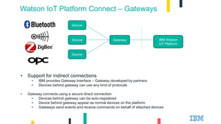 Watson IoT Platform Connect – Gateways
Device
Device
Device Gateway IBM Watson
IoT Platform
• Support for indirect connections
• IBM provides Gateway Interface – Gateway developed by partners
• Devices behind gateway can use any kind of protocols
• Gateway connects using a secure direct connection
• Devices behind gateway can be auto-registered
• Device behind gateway appear as normal devices on the platform
• Gateways send events and receive commands on behalf of attached devices
 