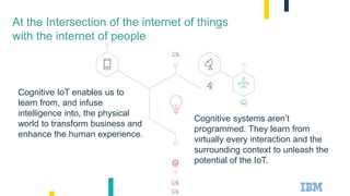 Cognitive systems aren’t
programmed. They learn from
virtually every interaction and the
surrounding context to unleash the
potential of the IoT.
At the Intersection of the internet of things
with the internet of people
Cognitive IoT enables us to
learn from, and infuse
intelligence into, the physical
world to transform business and
enhance the human experience.
 