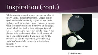 Inspiration (cont.)
“My inspiration came from my own personal wrist
injury: Carpal Tunnel Syndrome. Carpal Tunnel
Syndrome can be caused by repetitive motion in
the hand such as writing, typing, or using a mouse.
All of these motions pinch the nerves or the carpal
tunnel which can lead to injury (Carpal Tunnel,
n.d.). I was trying to figure out how to support the
player’s wrist and use the whole hand instead of
just a few static muscles. I wanted a way for the
player to be able to enjoy their games for long
periods of time while being as comfortable as
possible. “
-Mykala ‘Mykie’ Brown
(ErgoRest, n.d.)
 