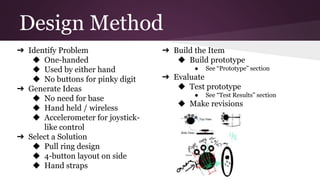 Design Method
➔ Identify Problem
◆ One-handed
◆ Used by either hand
◆ No buttons for pinky digit
➔ Generate Ideas
◆ No need for base
◆ Hand held / wireless
◆ Accelerometer for joystick-
like control
➔ Select a Solution
◆ Pull ring design
◆ 4-button layout on side
◆ Hand straps
➔ Build the Item
◆ Build prototype
● See “Prototype” section
➔ Evaluate
◆ Test prototype
● See “Test Results” section
◆ Make revisions
 