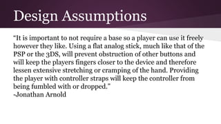Design Assumptions
“It is important to not require a base so a player can use it freely
however they like. Using a flat analog stick, much like that of the
PSP or the 3DS, will prevent obstruction of other buttons and
will keep the players fingers closer to the device and therefore
lessen extensive stretching or cramping of the hand. Providing
the player with controller straps will keep the controller from
being fumbled with or dropped.”
-Jonathan Arnold
 