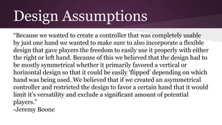 Design Assumptions
“Because we wanted to create a controller that was completely usable
by just one hand we wanted to make sure to also incorporate a flexible
design that gave players the freedom to easily use it properly with either
the right or left hand. Because of this we believed that the design had to
be mostly symmetrical whether it primarily favored a vertical or
horizontal design so that it could be easily ‘flipped’ depending on which
hand was being used. We believed that if we created an asymmetrical
controller and restricted the design to favor a certain hand that it would
limit it’s versatility and exclude a significant amount of potential
players.”
-Jeremy Boone
 