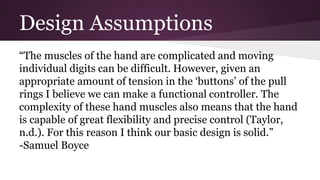 Design Assumptions
“The muscles of the hand are complicated and moving
individual digits can be difficult. However, given an
appropriate amount of tension in the ‘buttons’ of the pull
rings I believe we can make a functional controller. The
complexity of these hand muscles also means that the hand
is capable of great flexibility and precise control (Taylor,
n.d.). For this reason I think our basic design is solid.”
-Samuel Boyce
 