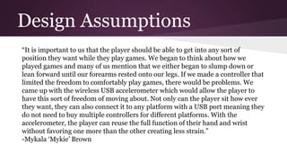 Design Assumptions
“It is important to us that the player should be able to get into any sort of
position they want while they play games. We began to think about how we
played games and many of us mention that we either began to slump down or
lean forward until our forearms rested onto our legs. If we made a controller that
limited the freedom to comfortably play games, there would be problems. We
came up with the wireless USB accelerometer which would allow the player to
have this sort of freedom of moving about. Not only can the player sit how ever
they want, they can also connect it to any platform with a USB port meaning they
do not need to buy multiple controllers for different platforms. With the
accelerometer, the player can reuse the full function of their hand and wrist
without favoring one more than the other creating less strain.”
-Mykala ‘Mykie’ Brown
 