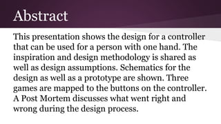 Abstract
This presentation shows the design for a controller
that can be used for a person with one hand. The
inspiration and design methodology is shared as
well as design assumptions. Schematics for the
design as well as a prototype are shown. Three
games are mapped to the buttons on the controller.
A Post Mortem discusses what went right and
wrong during the design process.
 