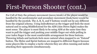 First-Person Shooter (cont.)
For Call of Duty the primary movement (move/strafe) of the player would be
handled by the accelerometer and secondary movement (look/turn) would be
handled by the joystick. The A, B, X, and Y buttons would not be any different
from the original schema. Using IndexRetract as the trigger pull feels the most
natural and so using MiddleExtend for the ADS (Aim Down Sight) makes the
most sense. The player is most likely to be using ADS at the same time they
want to pull the trigger and pushing your middle finger out while pulling in
your index finger is the most comfortable arrangement for these buttons.
Throwing lethals and tacticals feels more natural when mapped to an “Extend”
button. The Melee and Sprint buttons are mapped to different fingers because
some players like to employ a tactic wherein they are often running and melee
attacking their opponents simultaneously.
 
