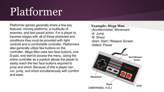 Platformer
Platformer games generally share a few key
features: moving platforms, a multitude of
enemies, and fast paced action. For a player to
traverse stages with all of these obstacles and
conditions they must be provided with tight
controls and a comfortable controller. Platformers
also generally utilize few buttons on the
controller. Mega Man uses two face buttons, one
D-pad, and start to access the menu. Using the
entire controller as a joystick allows the player to
easily reach the two face buttons required to
jump and shoot. Because of this a player can
run, jump, and shoot simultaneously with comfort
and ease.
Example: Mega Man
-Accelerometer: Movement
-A: Jump
-B: Shoot
-Start: Start / Weapon Screen
-Select: Pause
(wikimedia, n.d.)
 