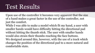Test Results
Upon use of the controller it becomes very apparent that the size
of a hand makes a great factor in the use of the controller, not
just the comfort.
While I was able to make a model which fit my hand, a user with
smaller hands would have difficulty hitting the directional pad
without hitting the thumb stick. The user with smaller hands
would also strain their thumbs reaching the face buttons.
We designed around this, however, with the use of a track which
changes the position of the directional pad to a more natural and
comfortable state.
 