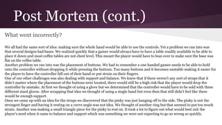 Post Mortem (cont.)
What went incorrectly?
We all had the same sort of idea: making sure the whole hand would be able to use the controls. Yet a problem we ran into was
that several designs had bases. We realized quickly that a gamer would always have to have a table readily available to be able to
place it down and most coffee tables are not chest level. This meant the player would have to lean over to make sure the base was
flat on the coffee table.
Another problem we ran into was the placement of buttons. We had to remember a one handed gamer needs to be able to hold
onto the controller without dropping it while pressing the buttons. Too many buttons and it becomes unstable making it easier for
the player to have the controller fall out of their hand or put strain on their fingers.
One of our other challenges was also dealing with support and balance. We knew that if there weren’t any sort of straps that it
didn’t matter where the placement of the buttons were located, there would still be a high risk that the player would drop the
controller by mistake. At first we thought of using a glove but we determined that the controller would have to be sold with three
different sized gloves. After scrapping that idea we thought of using a single band but even then that still didn’t feel like there
would be enough support.
Once we came up with an idea for the straps we discovered that the pinky was just hanging off to the side. The pinky is not the
strongest finger and having it resting on a curve angle was not idea. We thought of another ring but that seemed to put too much
strain. Another was making a small triangle piece for the pinky to rest on. It took a lot to figure out what would best suit the
player’s need when it came to balance and support which was something we were not expecting to go so wrong so quickly.
 