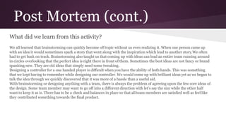 Post Mortem (cont.)
What did we learn from this activity?
We all learned that brainstorming can quickly become off topic without us even realizing it. When one person came up
with an idea it would sometimes spark a story that went along with the inspiration which lead to another story.We often
had to get back on track. Brainstorming also taught us that coming up with ideas can lead an entire team running around
in circles overlooking that the perfect idea is right there in front of them. Sometimes the best ideas are not fancy or brand
spanking new. They are old ideas that simply need some tweaking.
Designing a controller for a one handed player is difficult when you have the ability of both hands. This was something
that we kept having to remember while designing our controller. We would come up with brilliant ideas yet as we began to
talk the idea through we quickly discovered that it was more of a hassle than a useful aid.
With brainstorming or designing anything with a team, there is always the problem of agreeing upon the few core ideas of
the design. Some team member may want to go off into a different direction with let’s say the size while the other half
want to keep it as is. There has to be a check and balances in place so that all team members are satisfied well as feel like
they contributed something towards the final product.
 