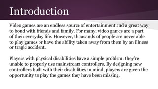 Introduction
Video games are an endless source of entertainment and a great way
to bond with friends and family. For many, video games are a part
of their everyday life. However, thousands of people are never able
to play games or have the ability taken away from them by an illness
or tragic accident.
Players with physical disabilities have a simple problem: they’re
unable to properly use mainstream controllers. By designing new
controllers built with their disabilities in mind, players are given the
opportunity to play the games they have been missing.
 