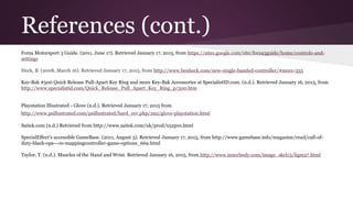 References (cont.)
Forza Motorsport 3 Guide. (2011, June 17). Retrieved January 17, 2015, from https://sites.google.com/site/forza3guide/home/controls-and-
settings
Heck, B. (2008, March 16). Retrieved January 17, 2015, from http://www.benheck.com/new-single-handed-controller/#more-355
Key-Bak #500 Quick Release Pull-Apart Key Ring and more Key-Bak Accessories at SpecialistID.com. (n.d.). Retrieved January 16, 2015, from
http://www.specialistid.com/Quick_Release_Pull_Apart_Key_Ring_p/500.htm
Playstation Illustrated - Glove (n.d.). Retrieved January 17, 2015 from
http://www.psillustrated.com/psillustrated/hard_rev.php/292/glove-playstation.html
Saitek.com (n.d.) Retrieved from http://www.saitek.com/uk/prod/x52pro.html
SpecialEffect's accessible GameBase. (2011, August 3). Retrieved January 17, 2015, from http://www.gamebase.info/magazine/read/call-of-
duty-black-ops---re-mappingcontroller-game-options_669.html
Taylor, T. (n.d.). Muscles of the Hand and Wrist. Retrieved January 16, 2015, from http://www.innerbody.com/image_skel13/ligm27.html
 