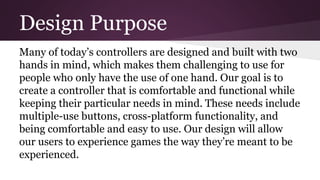 Design Purpose
Many of today’s controllers are designed and built with two
hands in mind, which makes them challenging to use for
people who only have the use of one hand. Our goal is to
create a controller that is comfortable and functional while
keeping their particular needs in mind. These needs include
multiple-use buttons, cross-platform functionality, and
being comfortable and easy to use. Our design will allow
our users to experience games the way they’re meant to be
experienced.
 