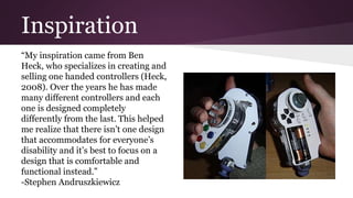 Inspiration
“My inspiration came from Ben
Heck, who specializes in creating and
selling one handed controllers (Heck,
2008). Over the years he has made
many different controllers and each
one is designed completely
differently from the last. This helped
me realize that there isn’t one design
that accommodates for everyone’s
disability and it’s best to focus on a
design that is comfortable and
functional instead.”
-Stephen Andruszkiewicz
 