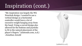 Inspiration (cont.)
“My inspiration was largely the Wii
Nunchuk design. I wanted to use a
vertical design as a horizontal
controller would leave a lot of
excessive weight hanging away from
the hand. Using a curved design also
allowed for the buttons and joysticks
to fit to the natural placement of the
player’s fingers.” (nintendo.com, n.d.)
-Jonathan Arnold
(subtub.io, n.d.)
 