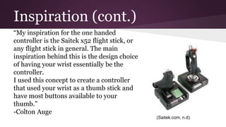 Inspiration (cont.)
“My inspiration for the one handed
controller is the Saitek x52 flight stick, or
any flight stick in general. The main
inspiration behind this is the design choice
of having your wrist essentially be the
controller.
I used this concept to create a controller
that used your wrist as a thumb stick and
have most buttons available to your
thumb.”
-Colton Auge
(Saitek.com, n.d)
 