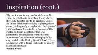 Inspiration (cont.)
“My inspiration for my one-handed controller
comes largely thanks to my best friend who is
physically disabled due to an accident. One of
the things that he enjoys doing is playing video
games, yet he greatly struggles with the layout of
traditional console controllers. Because of this I
wanted to design a controller that was
comfortable and implemented the natural
movement of the wrist to enhance playability
very much like the Reality Quest “Glove” (Glove,
n.d.) did yet with a design that could be used by
either hand instead.”
-Jeremy Boone
 