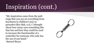 Inspiration (cont.)
“My inspiration came from the pull-
rings that you see on everything from
keychains to children’s toys to
grenades (Key-Bak, n.d.). I thought
about how many uses something like
that has and how they could be used
to increase the functionality of a
controller for someone who only has
the use of one hand.”
-Samuel Boyce
 