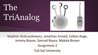 The
TriAnalog
Stephen Andruszkiewicz, Jonathan Arnold, Colton Auge,
Jeremy Boone, Samuel Boyce, Mykala Brown
Assignment 2
Full Sail University
 