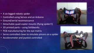 • A six legged robotic spider
• Controlled using Servos and an Arduino
• Ground/aerial reconnaissance
• Detachable quad-copter mounts (flying spider!!)
• 3D printed parts – using Solidworks
• PCB manufacturing for the eye matrix
• Servo controlled claws to simulate pincers on a spider
• Accelerometer and joystick controlled
 