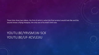 YOUTU.BE/YRVSM1W-5CK
YOUTU.BE/UF-XCVLEJIU
These links show two videos, the first of which is what the final product would look like and the
second shows a flying hexapod, the only one of its kind! Until now.
 