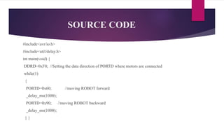 SOURCE CODE
#include<avr/io.h>
#include<util/delay.h>
int main(void) {
DDRD=0xF0; //Setting the data direction of PORTD where motors are connected
while(1)
{
PORTD=0x60; //moving ROBOT forward
_delay_ms(1000);
PORTD=0x90; //moving ROBOT backward
_delay_ms(1000);
} }
 
