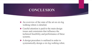 CONCLUSION
 An overview of the state of the art on six-leg
walking robots is detailed.
 Careful attention is paid to the main design
issues and constraints that influence the
technical feasibility and performance of these
systems.
 A design procedure is outlined in order to
systematically design a six-leg walking robot.
 