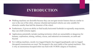 INTRODUCTION
 Walking machines are desirable because they can navigate terrain features that are similar in
size to the size of the robot, whereas wheeled and tracked vehicles are only suitable for
obstacles smaller than half the diameter of the wheel.
 Furthermore, if given an ability to find locally horizontal footholds in regionally steep terrain,
they can climb extreme angles.
 Applications potentially include reaching territories which are unreachable or dangerous for
humans, exploration, mining, military, rescue, and industrial environments, on earth and
beyond.
 For walking machines, mostly two legged (biped), four legged (quadruped), and six legged
(hexapod) constructions are used. The hexapod is the most stable of the named machines. This
is why an autonomous hexapod robot was built with 18 DOFs (degree of freedom).
 
