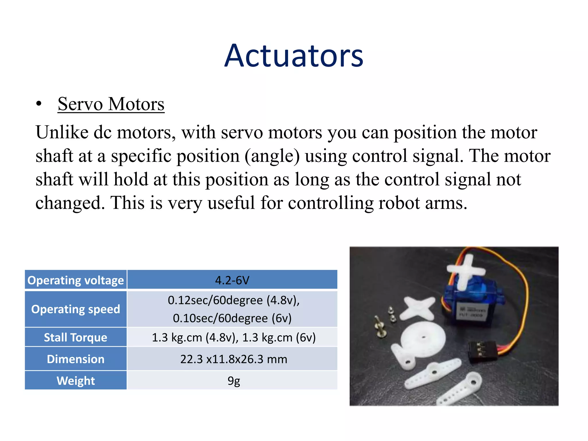 Actuators
• Servo Motors
Unlike dc motors, with servo motors you can position the motor
shaft at a specific position (angle) using control signal. The motor
shaft will hold at this position as long as the control signal not
changed. This is very useful for controlling robot arms.
Operating voltage 4.2-6V
Operating speed
0.12sec/60degree (4.8v),
0.10sec/60degree (6v)
Stall Torque 1.3 kg.cm (4.8v), 1.3 kg.cm (6v)
Dimension 22.3 x11.8x26.3 mm
Weight 9g
 